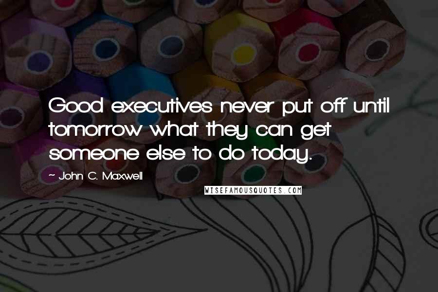 John C. Maxwell Quotes: Good executives never put off until tomorrow what they can get someone else to do today.