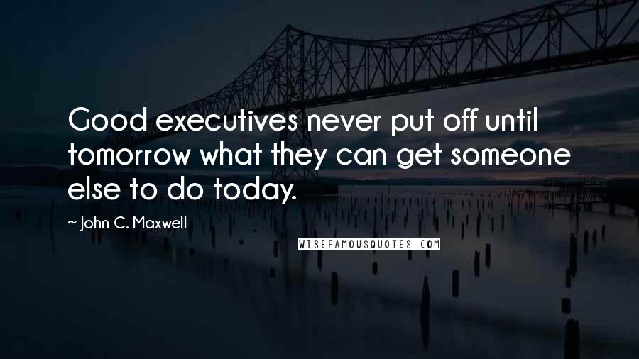 John C. Maxwell Quotes: Good executives never put off until tomorrow what they can get someone else to do today.