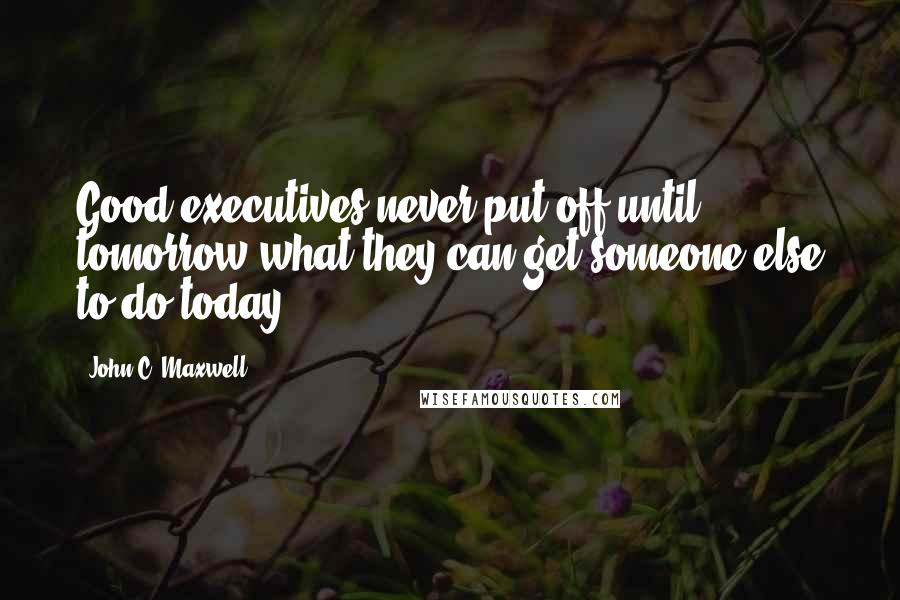 John C. Maxwell Quotes: Good executives never put off until tomorrow what they can get someone else to do today.