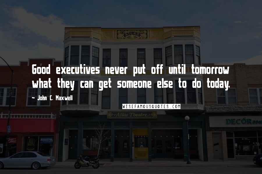 John C. Maxwell Quotes: Good executives never put off until tomorrow what they can get someone else to do today.