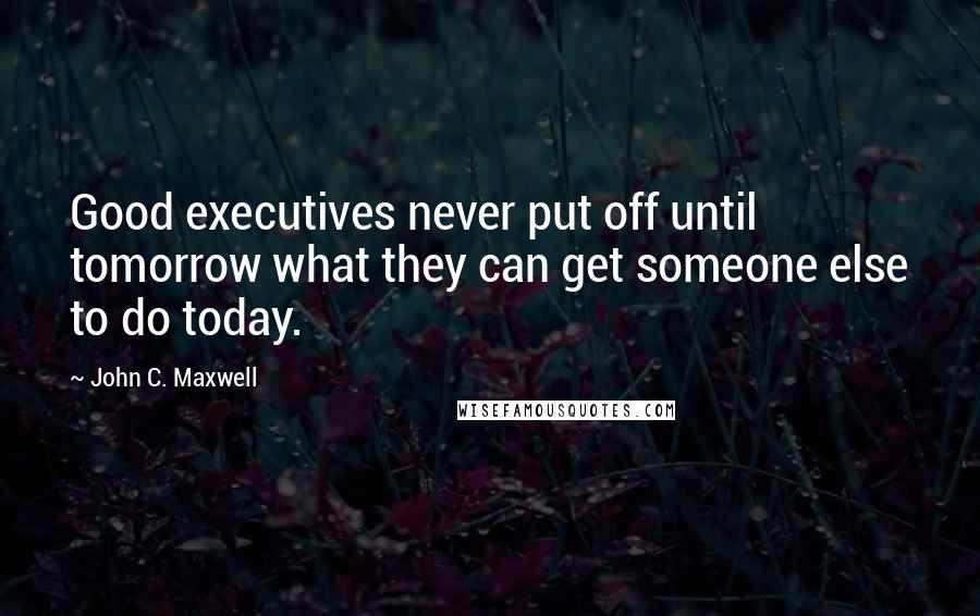 John C. Maxwell Quotes: Good executives never put off until tomorrow what they can get someone else to do today.