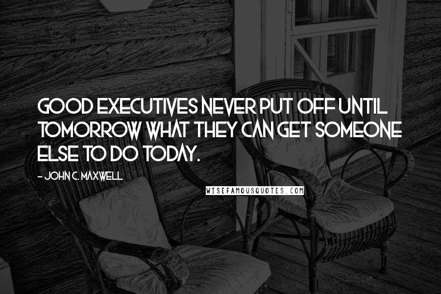 John C. Maxwell Quotes: Good executives never put off until tomorrow what they can get someone else to do today.