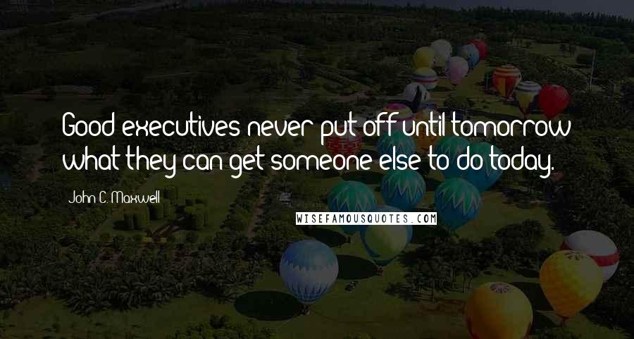 John C. Maxwell Quotes: Good executives never put off until tomorrow what they can get someone else to do today.