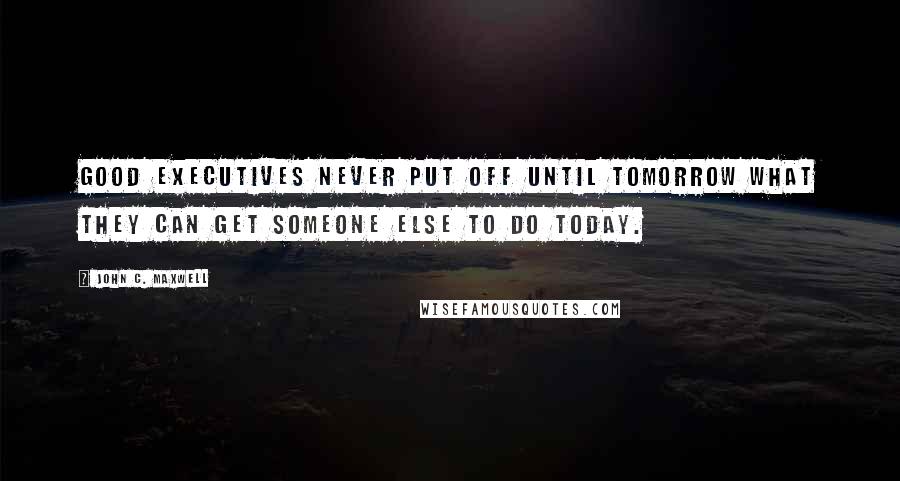 John C. Maxwell Quotes: Good executives never put off until tomorrow what they can get someone else to do today.