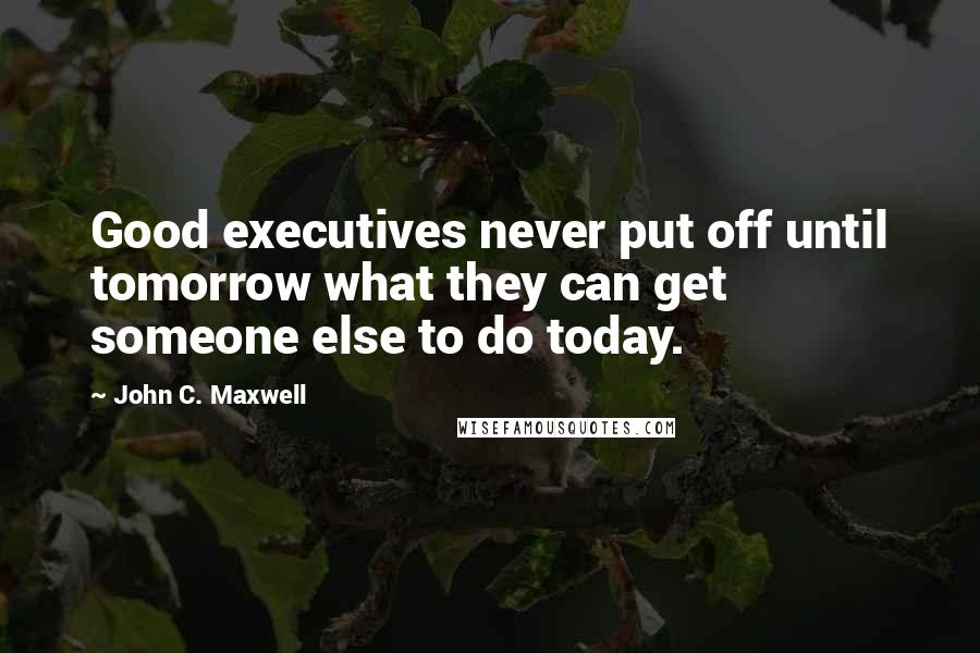 John C. Maxwell Quotes: Good executives never put off until tomorrow what they can get someone else to do today.