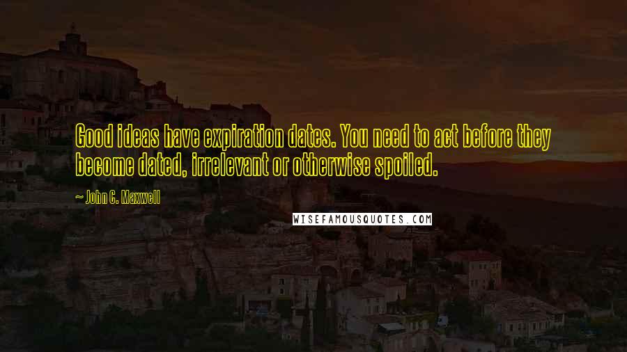 John C. Maxwell Quotes: Good ideas have expiration dates. You need to act before they become dated, irrelevant or otherwise spoiled.