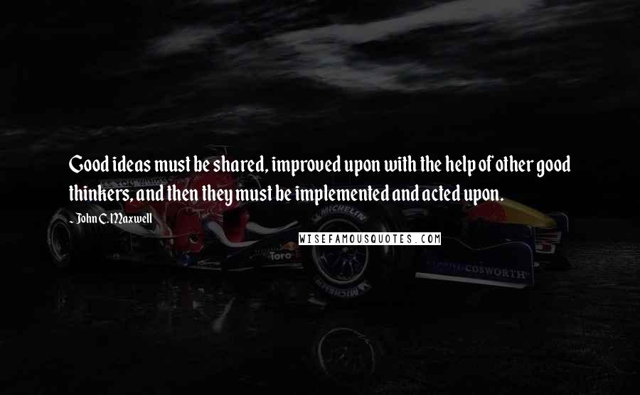 John C. Maxwell Quotes: Good ideas must be shared, improved upon with the help of other good thinkers, and then they must be implemented and acted upon.