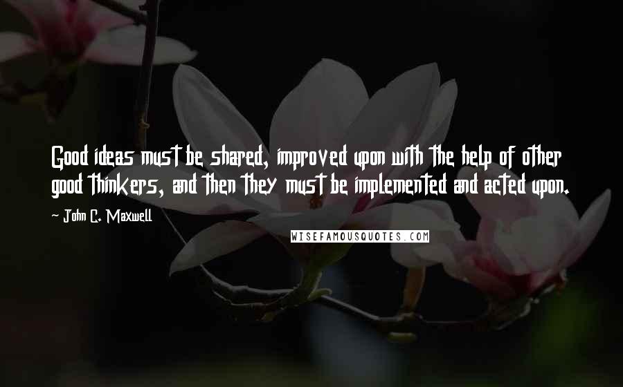 John C. Maxwell Quotes: Good ideas must be shared, improved upon with the help of other good thinkers, and then they must be implemented and acted upon.