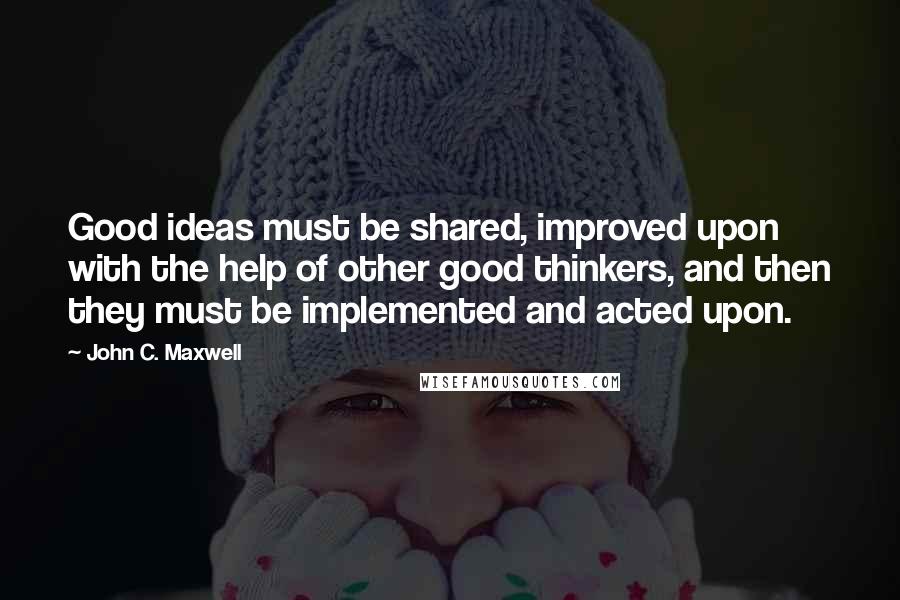 John C. Maxwell Quotes: Good ideas must be shared, improved upon with the help of other good thinkers, and then they must be implemented and acted upon.