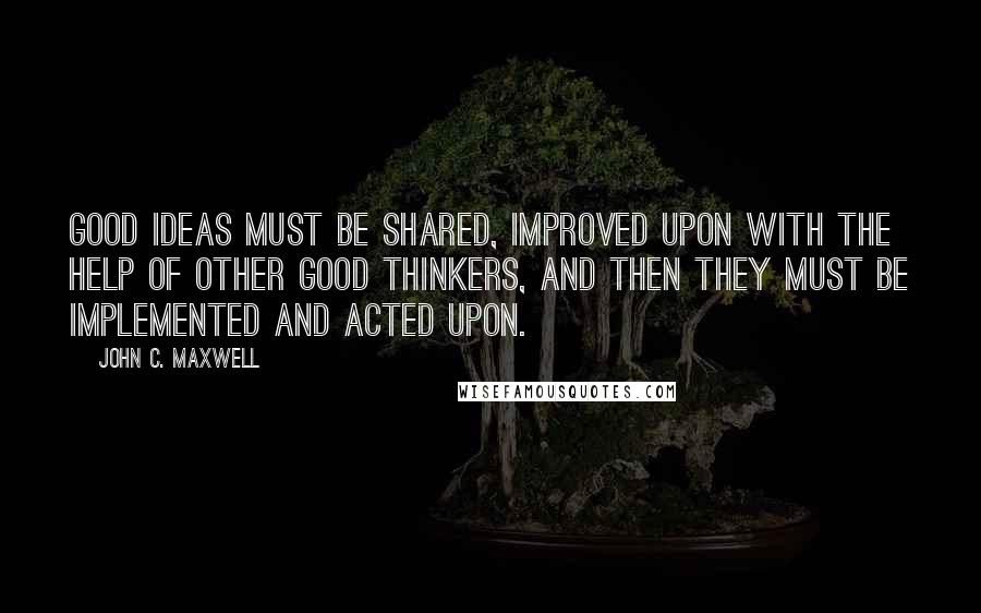 John C. Maxwell Quotes: Good ideas must be shared, improved upon with the help of other good thinkers, and then they must be implemented and acted upon.