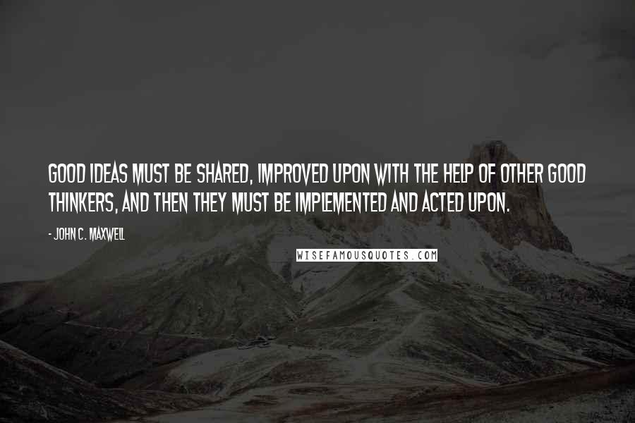 John C. Maxwell Quotes: Good ideas must be shared, improved upon with the help of other good thinkers, and then they must be implemented and acted upon.