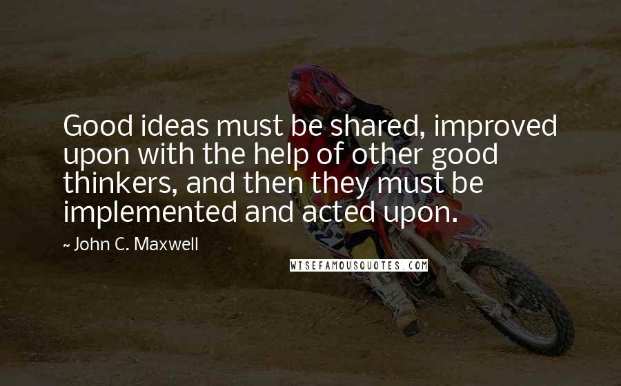 John C. Maxwell Quotes: Good ideas must be shared, improved upon with the help of other good thinkers, and then they must be implemented and acted upon.