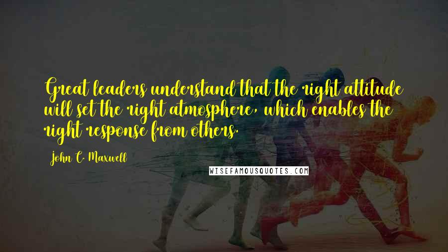 John C. Maxwell Quotes: Great leaders understand that the right attitude will set the right atmosphere, which enables the right response from others.