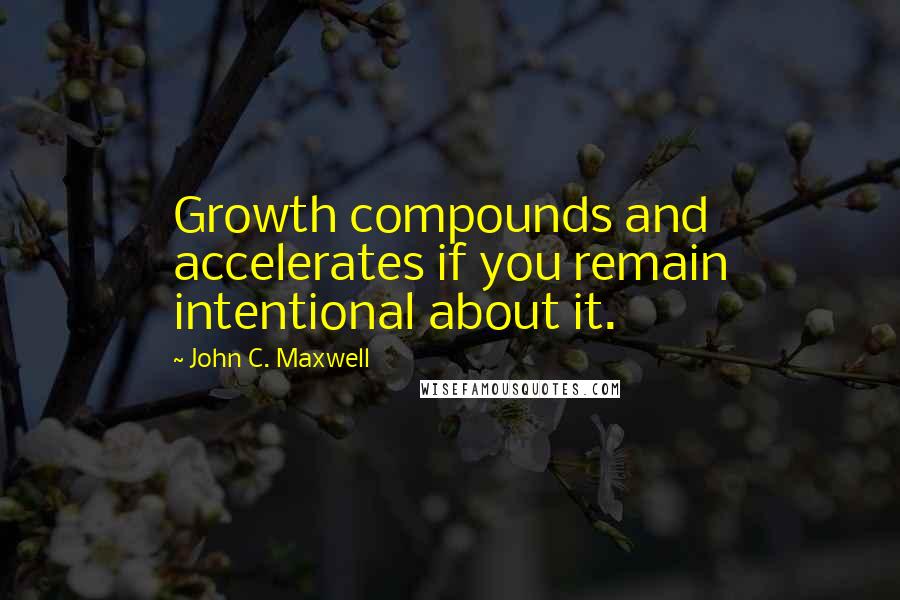 John C. Maxwell Quotes: Growth compounds and accelerates if you remain intentional about it.