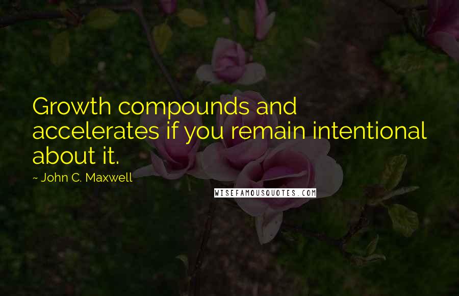 John C. Maxwell Quotes: Growth compounds and accelerates if you remain intentional about it.