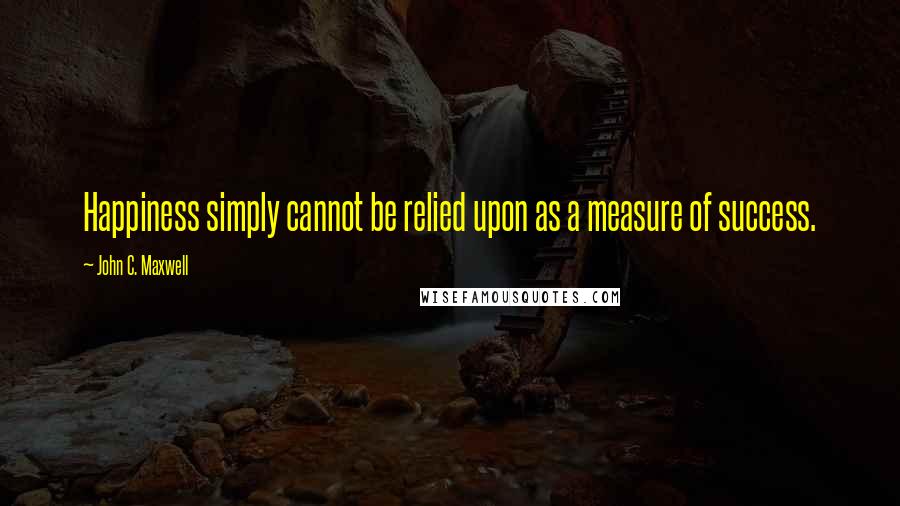 John C. Maxwell Quotes: Happiness simply cannot be relied upon as a measure of success.