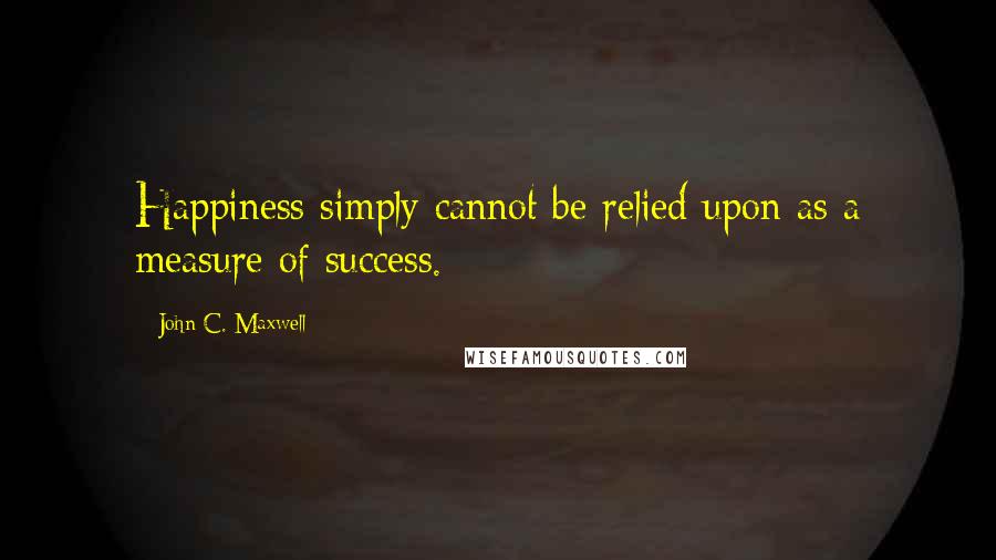 John C. Maxwell Quotes: Happiness simply cannot be relied upon as a measure of success.