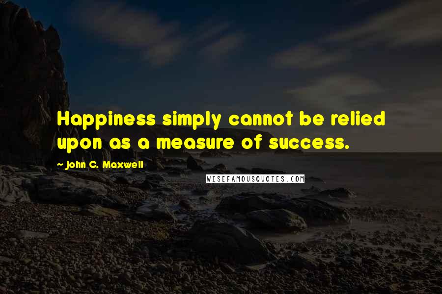 John C. Maxwell Quotes: Happiness simply cannot be relied upon as a measure of success.
