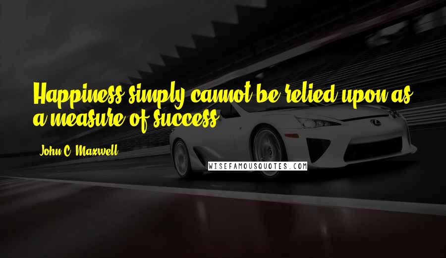 John C. Maxwell Quotes: Happiness simply cannot be relied upon as a measure of success.