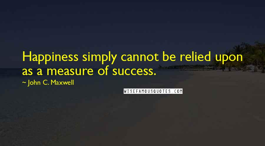 John C. Maxwell Quotes: Happiness simply cannot be relied upon as a measure of success.