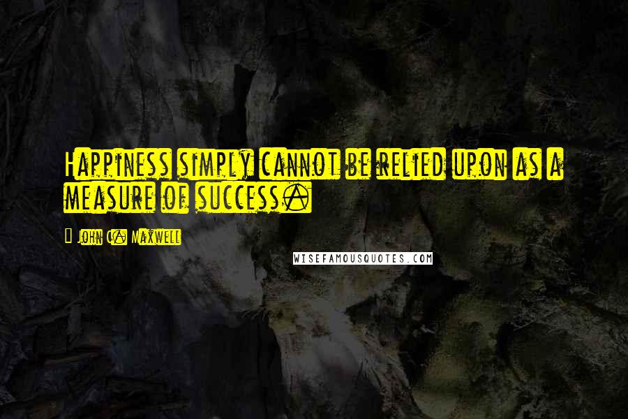 John C. Maxwell Quotes: Happiness simply cannot be relied upon as a measure of success.
