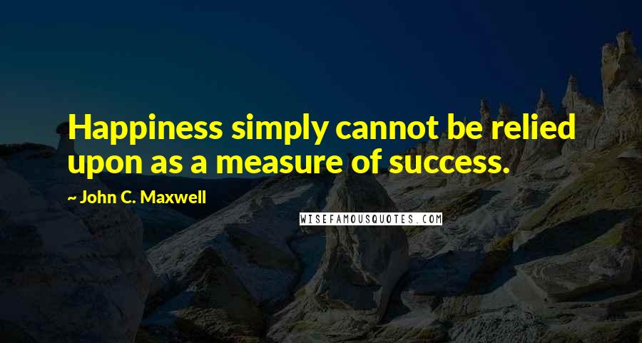 John C. Maxwell Quotes: Happiness simply cannot be relied upon as a measure of success.