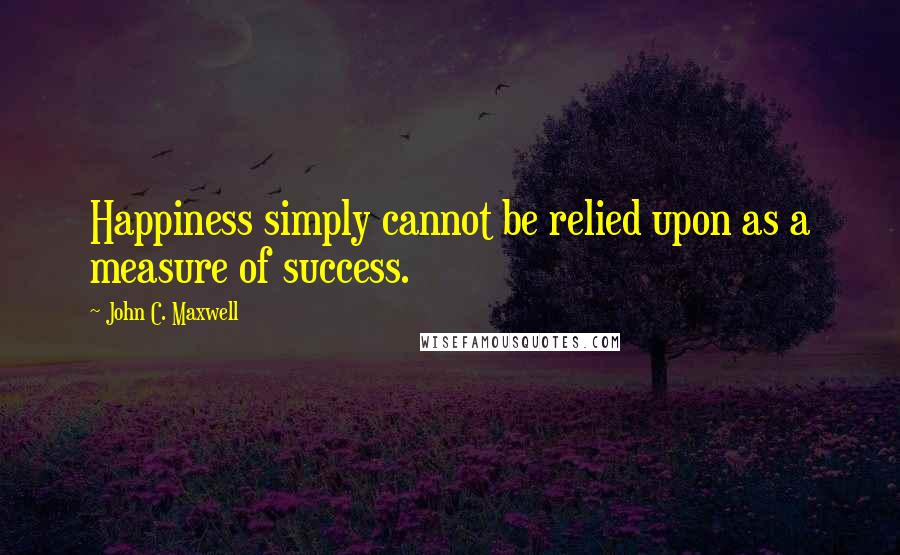 John C. Maxwell Quotes: Happiness simply cannot be relied upon as a measure of success.