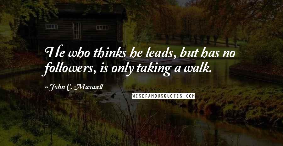 John C. Maxwell Quotes: He who thinks he leads, but has no followers, is only taking a walk.