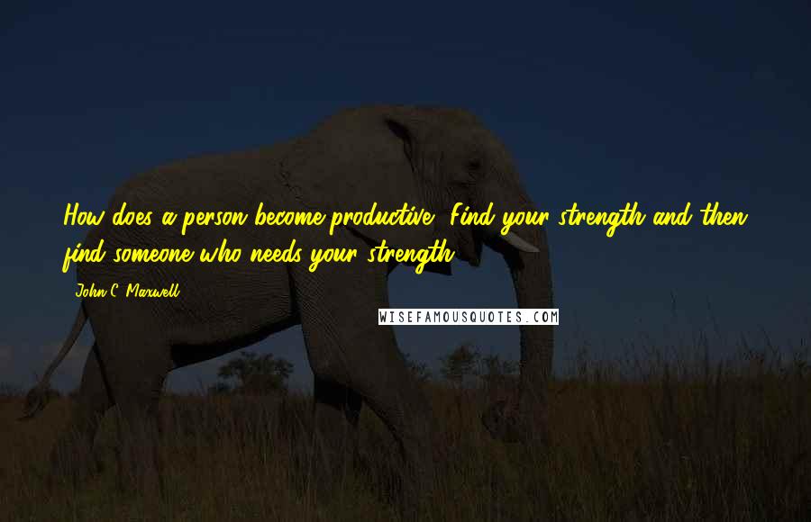 John C. Maxwell Quotes: How does a person become productive? Find your strength and then find someone who needs your strength.