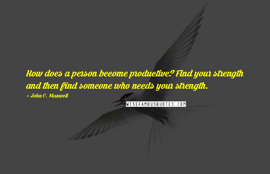John C. Maxwell Quotes: How does a person become productive? Find your strength and then find someone who needs your strength.