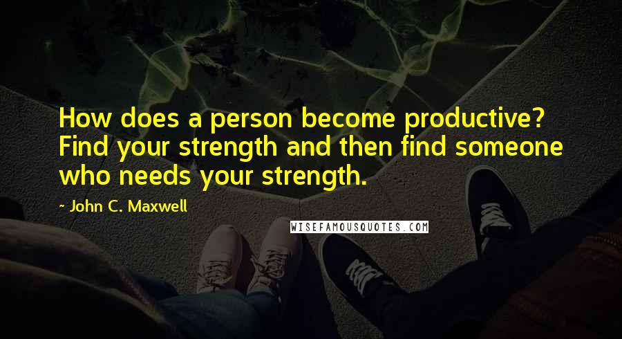 John C. Maxwell Quotes: How does a person become productive? Find your strength and then find someone who needs your strength.