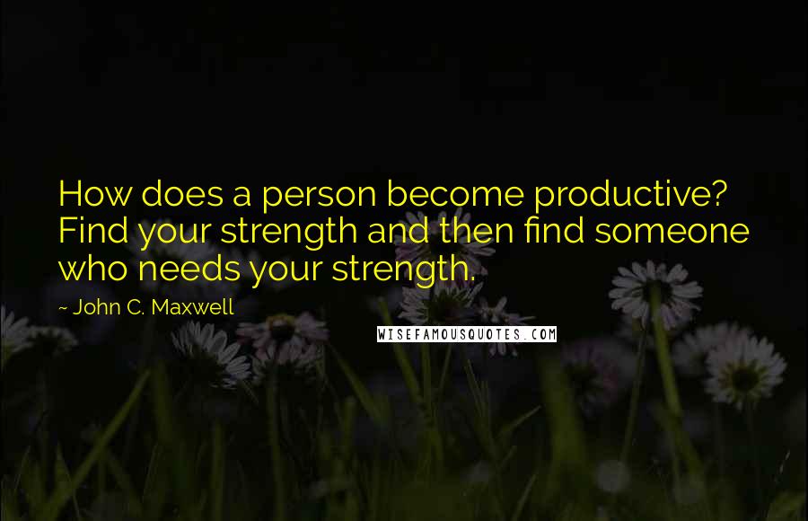 John C. Maxwell Quotes: How does a person become productive? Find your strength and then find someone who needs your strength.