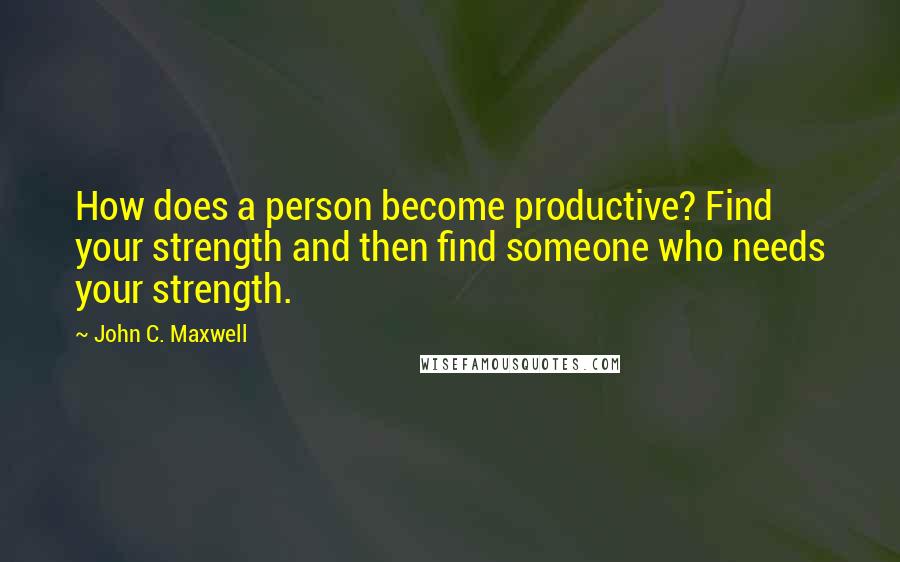 John C. Maxwell Quotes: How does a person become productive? Find your strength and then find someone who needs your strength.