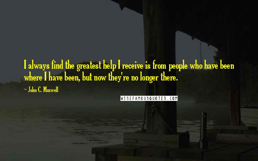 John C. Maxwell Quotes: I always find the greatest help I receive is from people who have been where I have been, but now they're no longer there.