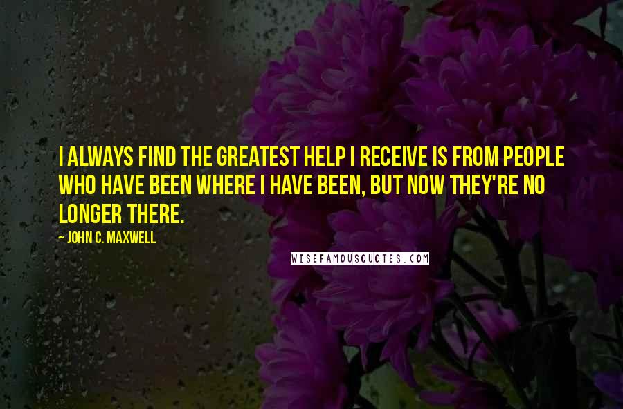 John C. Maxwell Quotes: I always find the greatest help I receive is from people who have been where I have been, but now they're no longer there.