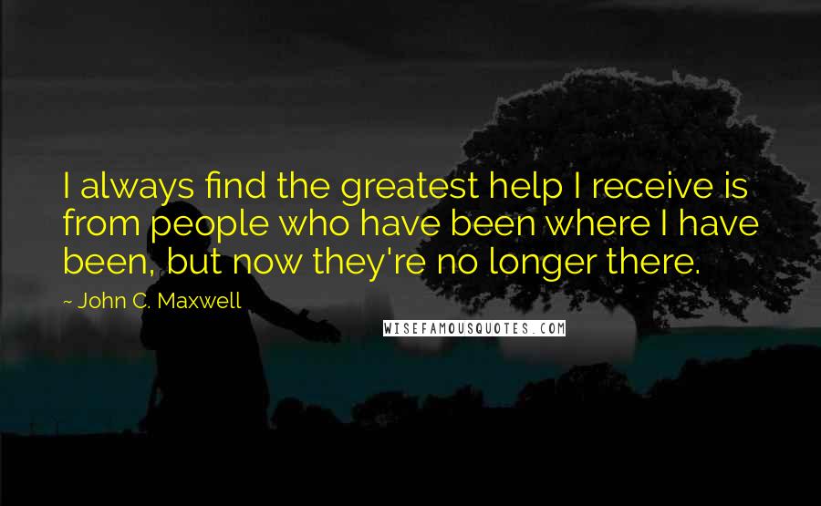 John C. Maxwell Quotes: I always find the greatest help I receive is from people who have been where I have been, but now they're no longer there.