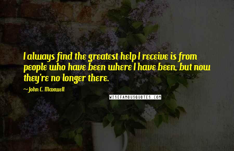 John C. Maxwell Quotes: I always find the greatest help I receive is from people who have been where I have been, but now they're no longer there.