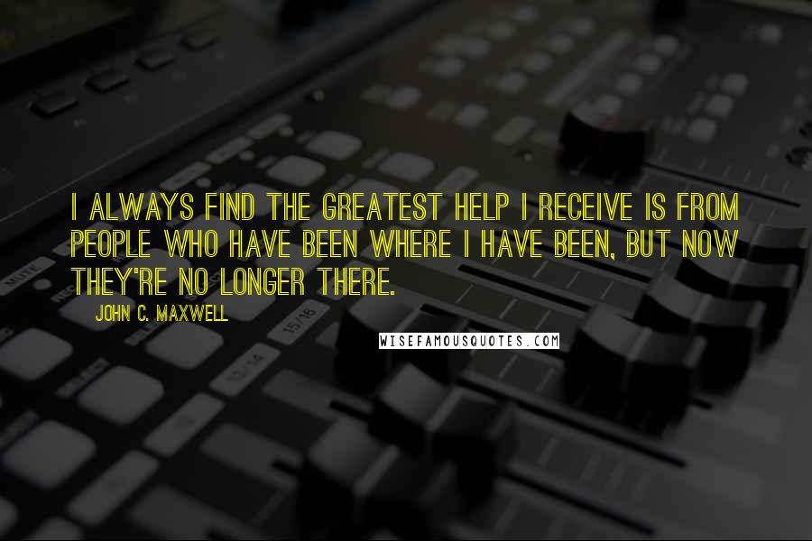 John C. Maxwell Quotes: I always find the greatest help I receive is from people who have been where I have been, but now they're no longer there.