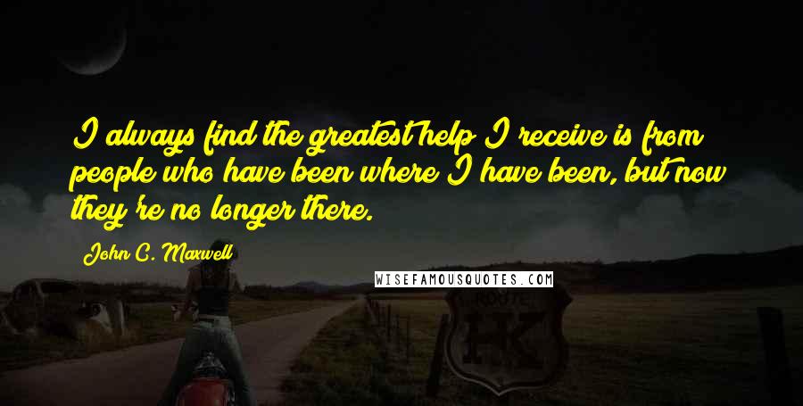 John C. Maxwell Quotes: I always find the greatest help I receive is from people who have been where I have been, but now they're no longer there.