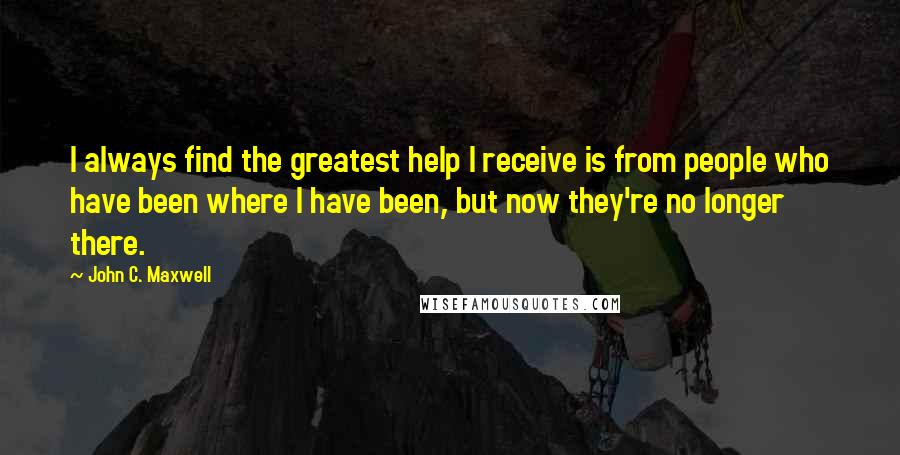 John C. Maxwell Quotes: I always find the greatest help I receive is from people who have been where I have been, but now they're no longer there.