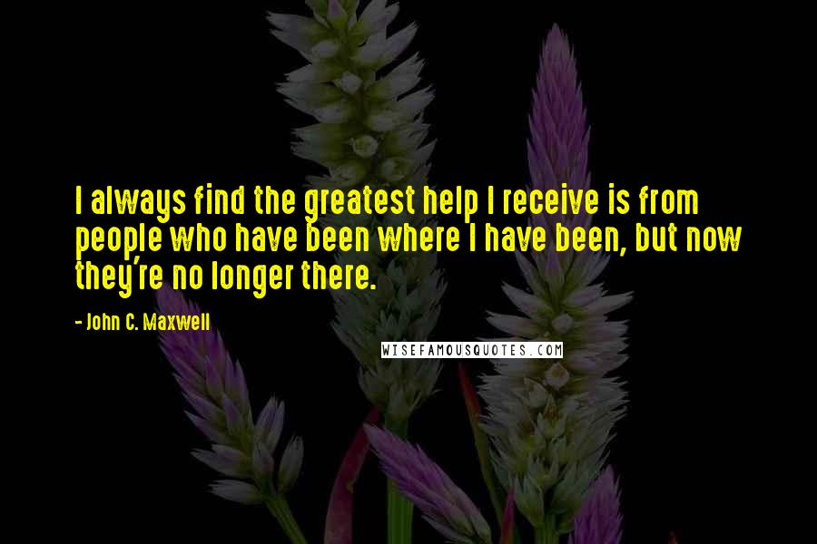 John C. Maxwell Quotes: I always find the greatest help I receive is from people who have been where I have been, but now they're no longer there.