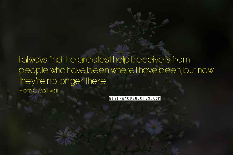 John C. Maxwell Quotes: I always find the greatest help I receive is from people who have been where I have been, but now they're no longer there.