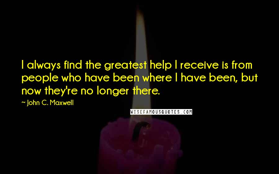 John C. Maxwell Quotes: I always find the greatest help I receive is from people who have been where I have been, but now they're no longer there.
