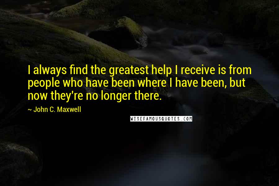 John C. Maxwell Quotes: I always find the greatest help I receive is from people who have been where I have been, but now they're no longer there.