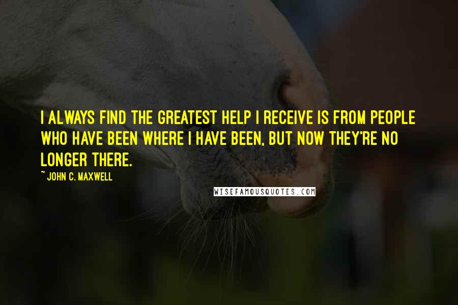 John C. Maxwell Quotes: I always find the greatest help I receive is from people who have been where I have been, but now they're no longer there.