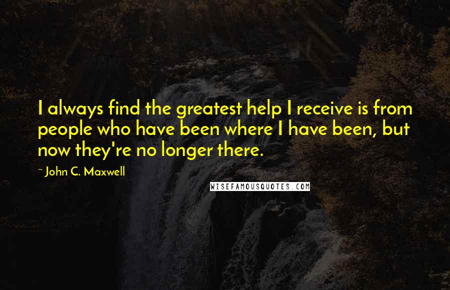 John C. Maxwell Quotes: I always find the greatest help I receive is from people who have been where I have been, but now they're no longer there.