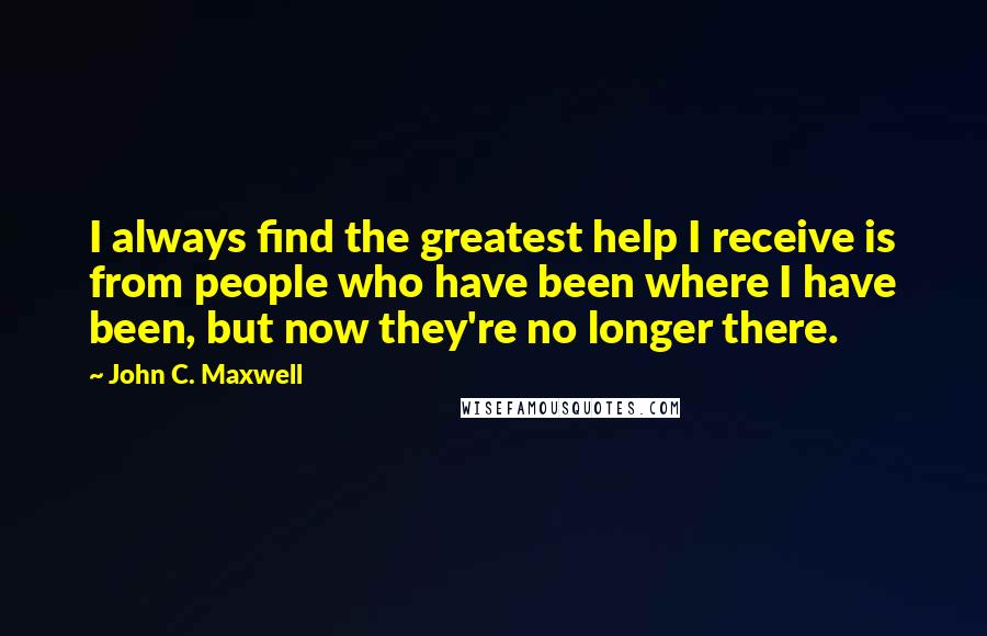 John C. Maxwell Quotes: I always find the greatest help I receive is from people who have been where I have been, but now they're no longer there.