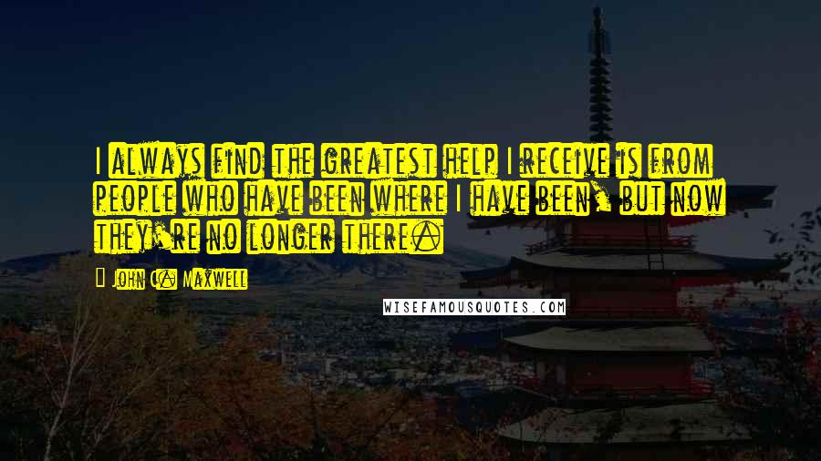 John C. Maxwell Quotes: I always find the greatest help I receive is from people who have been where I have been, but now they're no longer there.