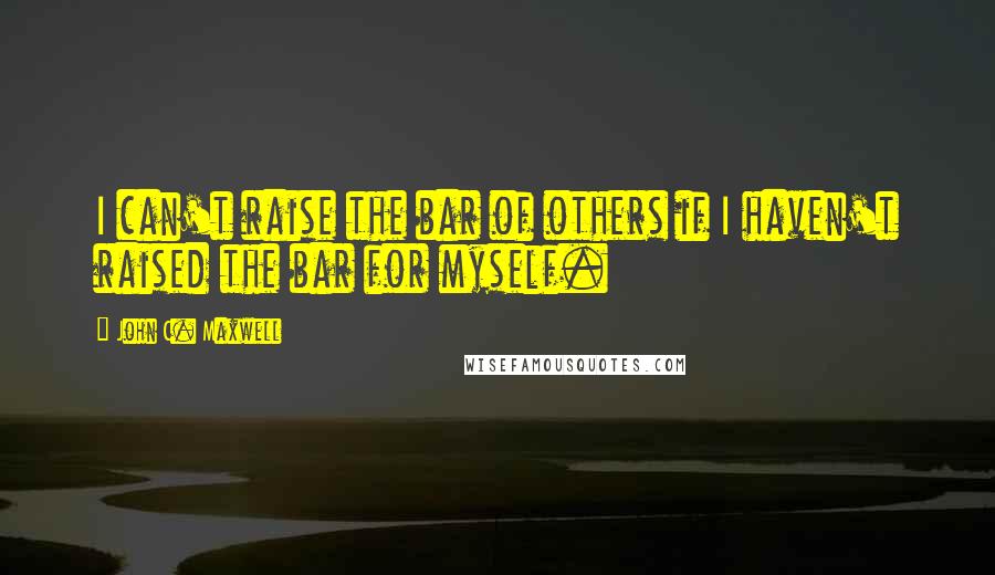 John C. Maxwell Quotes: I can't raise the bar of others if I haven't raised the bar for myself.