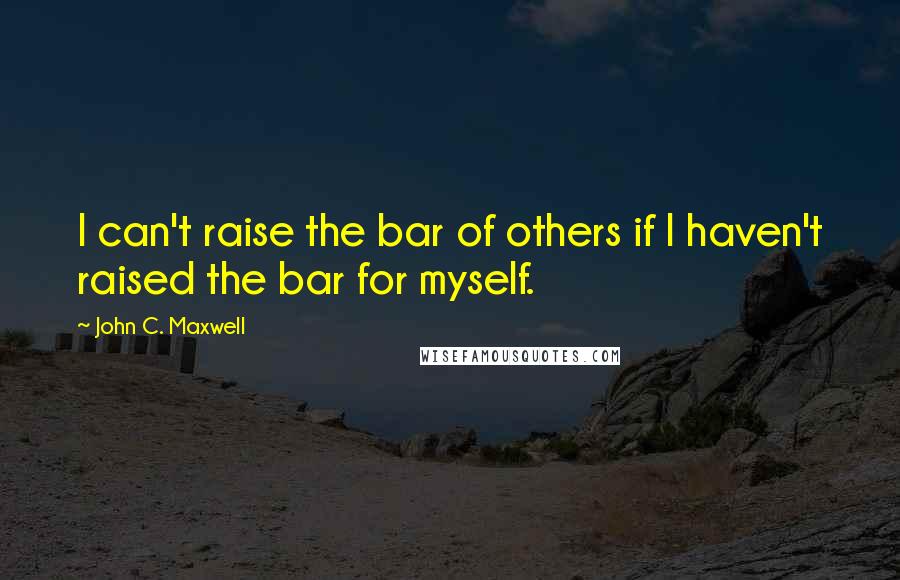 John C. Maxwell Quotes: I can't raise the bar of others if I haven't raised the bar for myself.